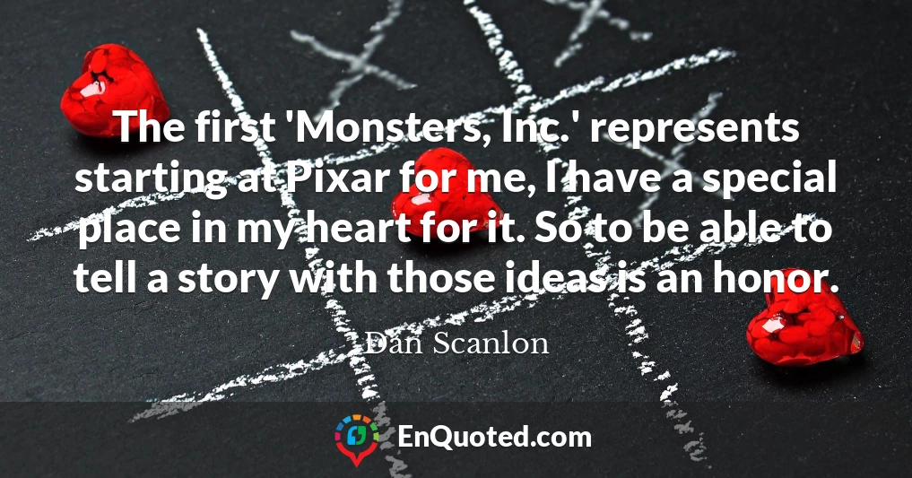 The first 'Monsters, Inc.' represents starting at Pixar for me, I have a special place in my heart for it. So to be able to tell a story with those ideas is an honor.