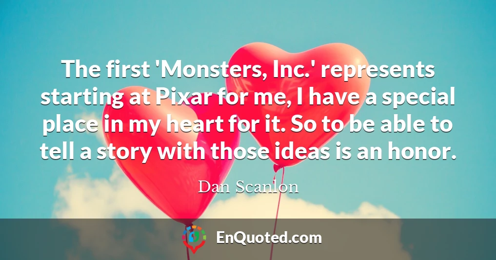 The first 'Monsters, Inc.' represents starting at Pixar for me, I have a special place in my heart for it. So to be able to tell a story with those ideas is an honor.