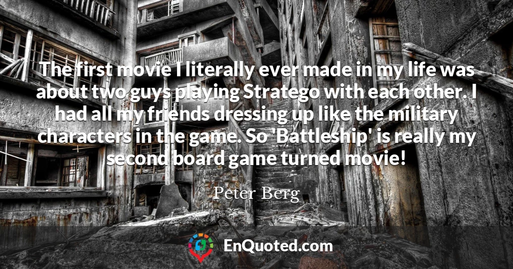 The first movie I literally ever made in my life was about two guys playing Stratego with each other. I had all my friends dressing up like the military characters in the game. So 'Battleship' is really my second board game turned movie!