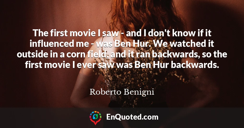 The first movie I saw - and I don't know if it influenced me - was Ben Hur. We watched it outside in a corn field, and it ran backwards, so the first movie I ever saw was Ben Hur backwards.
