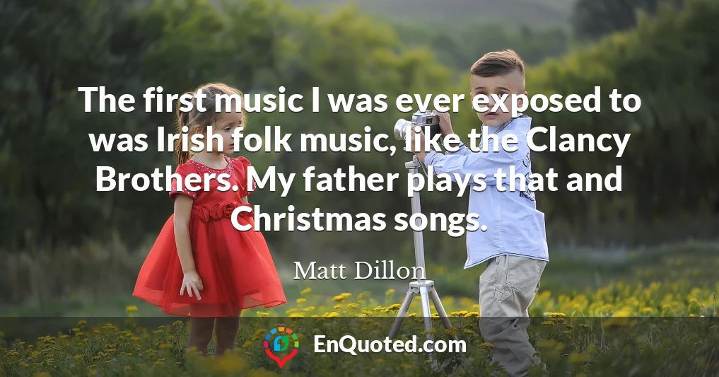 The first music I was ever exposed to was Irish folk music, like the Clancy Brothers. My father plays that and Christmas songs.