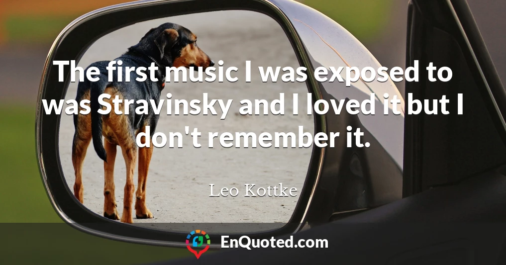 The first music I was exposed to was Stravinsky and I loved it but I don't remember it.
