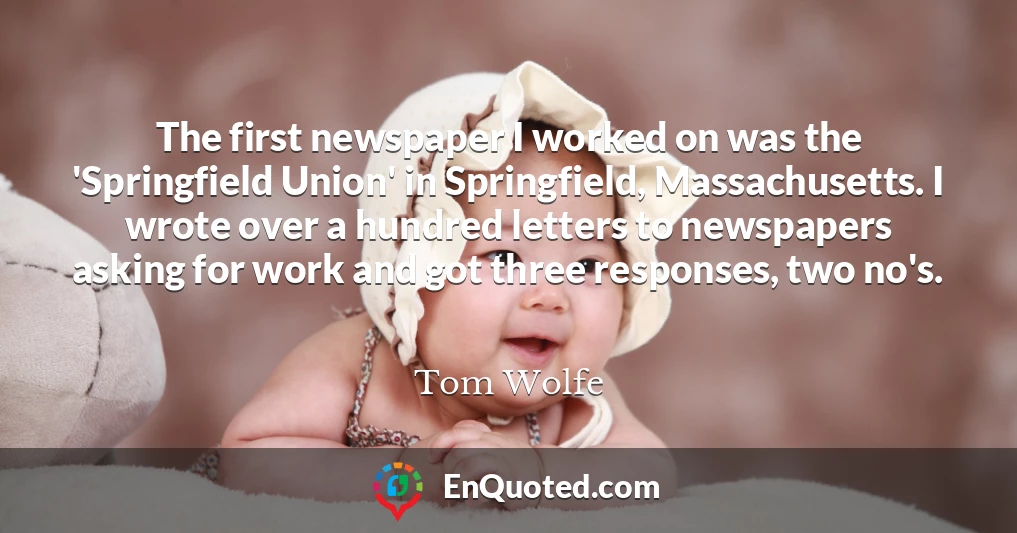 The first newspaper I worked on was the 'Springfield Union' in Springfield, Massachusetts. I wrote over a hundred letters to newspapers asking for work and got three responses, two no's.