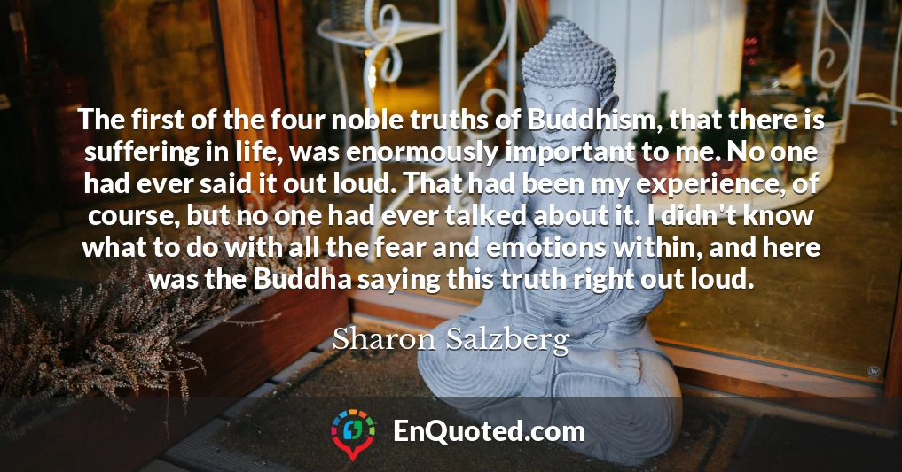 The first of the four noble truths of Buddhism, that there is suffering in life, was enormously important to me. No one had ever said it out loud. That had been my experience, of course, but no one had ever talked about it. I didn't know what to do with all the fear and emotions within, and here was the Buddha saying this truth right out loud.