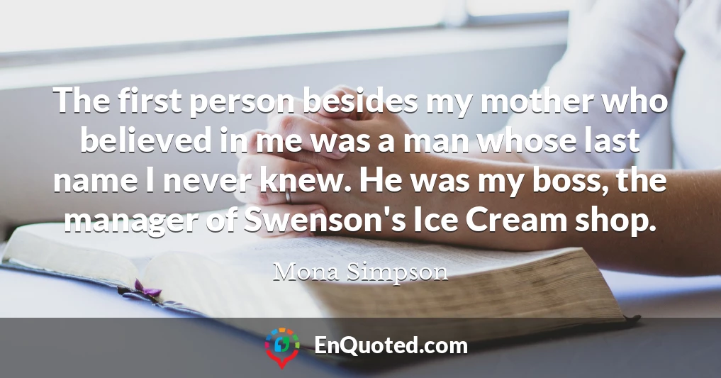 The first person besides my mother who believed in me was a man whose last name I never knew. He was my boss, the manager of Swenson's Ice Cream shop.