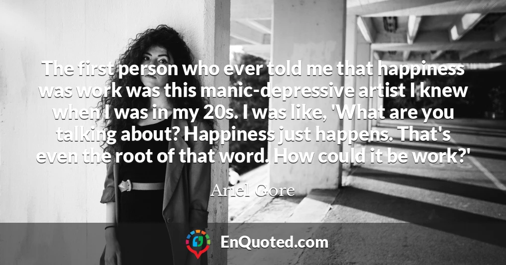 The first person who ever told me that happiness was work was this manic-depressive artist I knew when I was in my 20s. I was like, 'What are you talking about? Happiness just happens. That's even the root of that word. How could it be work?'