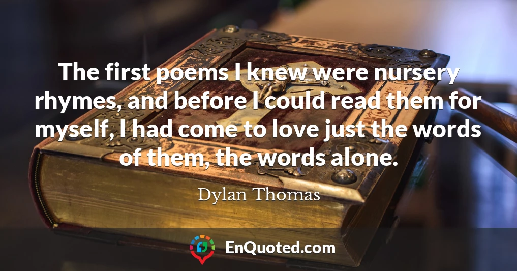 The first poems I knew were nursery rhymes, and before I could read them for myself, I had come to love just the words of them, the words alone.