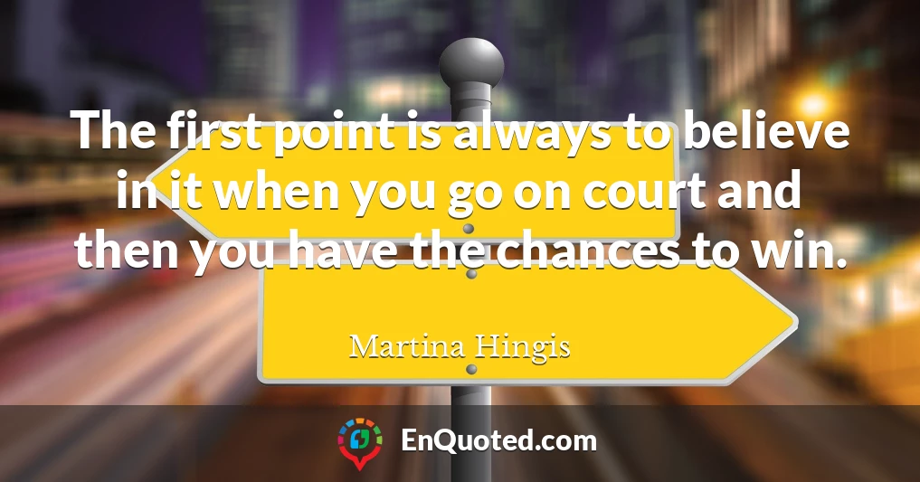 The first point is always to believe in it when you go on court and then you have the chances to win.