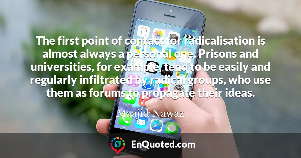 The first point of contact for radicalisation is almost always a personal one. Prisons and universities, for example, tend to be easily and regularly infiltrated by radical groups, who use them as forums to propagate their ideas.