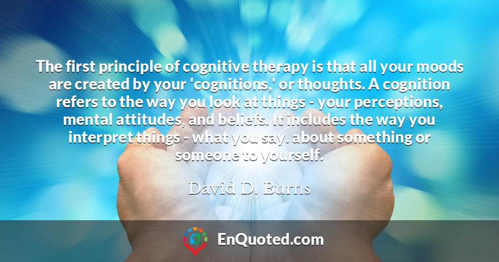 The first principle of cognitive therapy is that all your moods are created by your 'cognitions,' or thoughts. A cognition refers to the way you look at things - your perceptions, mental attitudes, and beliefs. It includes the way you interpret things - what you say. about something or someone to yourself.
