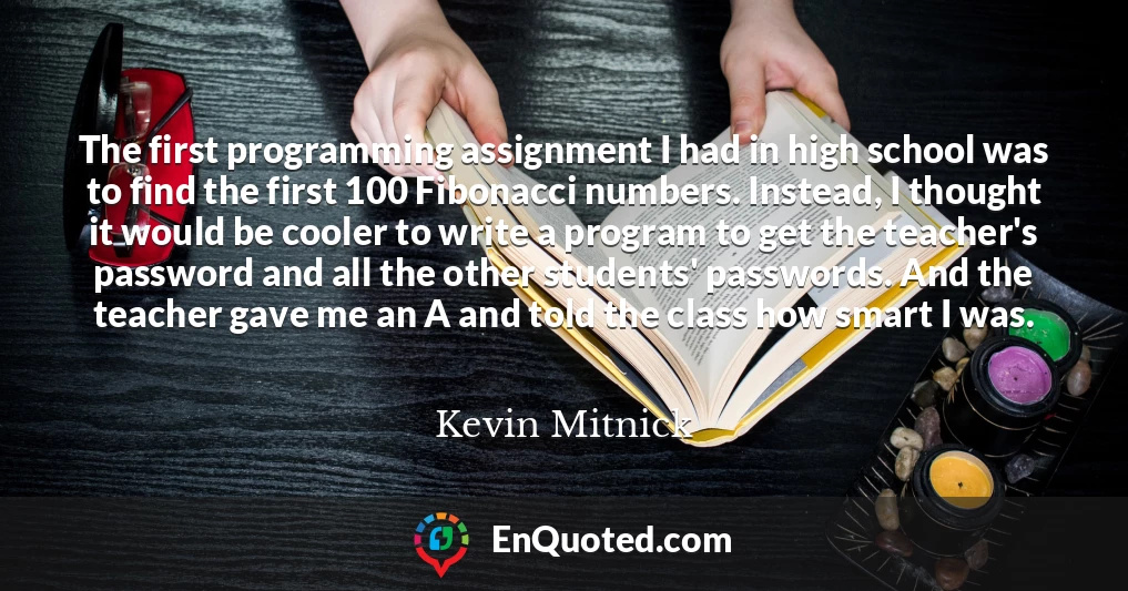 The first programming assignment I had in high school was to find the first 100 Fibonacci numbers. Instead, I thought it would be cooler to write a program to get the teacher's password and all the other students' passwords. And the teacher gave me an A and told the class how smart I was.
