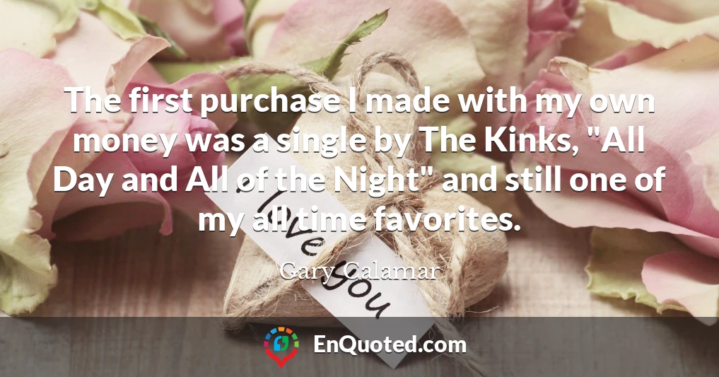 The first purchase I made with my own money was a single by The Kinks, "All Day and All of the Night" and still one of my all time favorites.