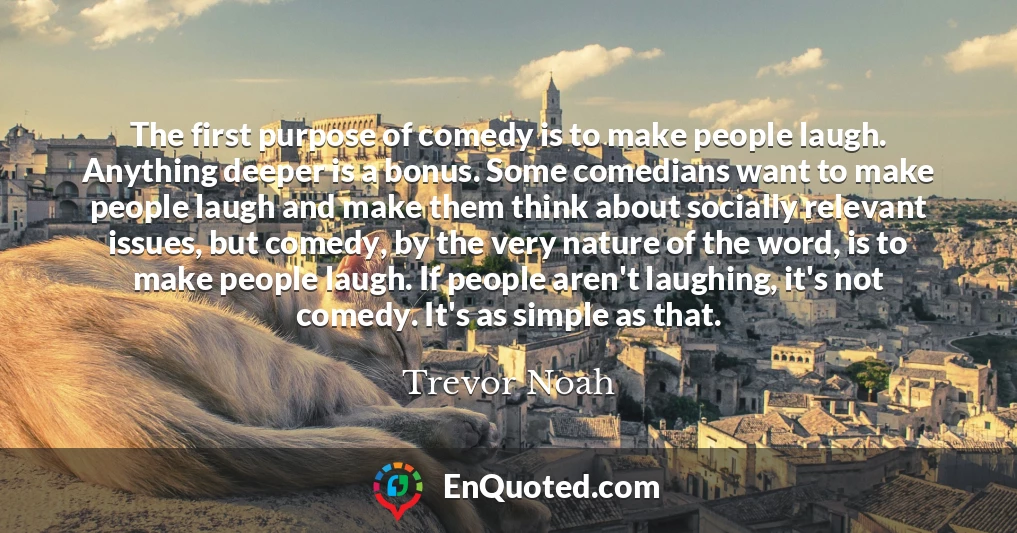 The first purpose of comedy is to make people laugh. Anything deeper is a bonus. Some comedians want to make people laugh and make them think about socially relevant issues, but comedy, by the very nature of the word, is to make people laugh. If people aren't laughing, it's not comedy. It's as simple as that.