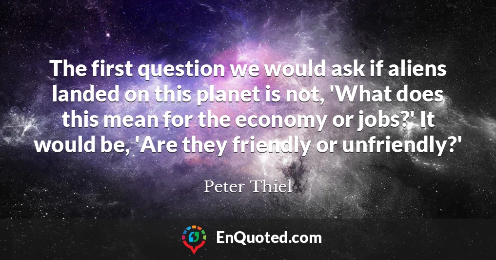 The first question we would ask if aliens landed on this planet is not, 'What does this mean for the economy or jobs?' It would be, 'Are they friendly or unfriendly?'