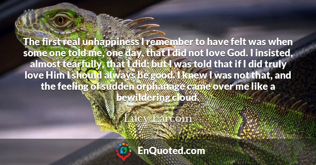 The first real unhappiness I remember to have felt was when some one told me, one day, that I did not love God. I insisted, almost tearfully, that I did; but I was told that if I did truly love Him I should always be good. I knew I was not that, and the feeling of sudden orphanage came over me like a bewildering cloud.