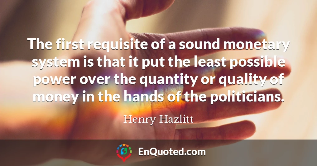 The first requisite of a sound monetary system is that it put the least possible power over the quantity or quality of money in the hands of the politicians.