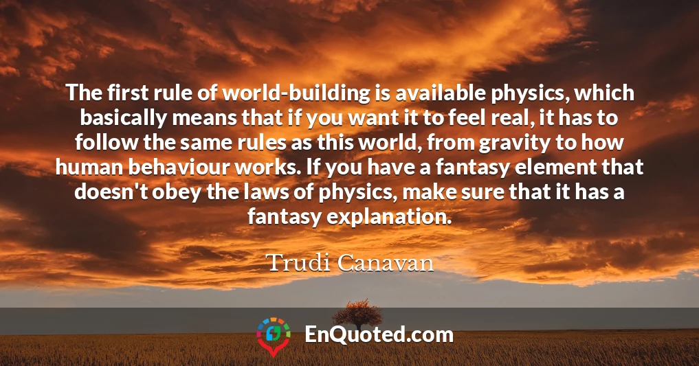 The first rule of world-building is available physics, which basically means that if you want it to feel real, it has to follow the same rules as this world, from gravity to how human behaviour works. If you have a fantasy element that doesn't obey the laws of physics, make sure that it has a fantasy explanation.