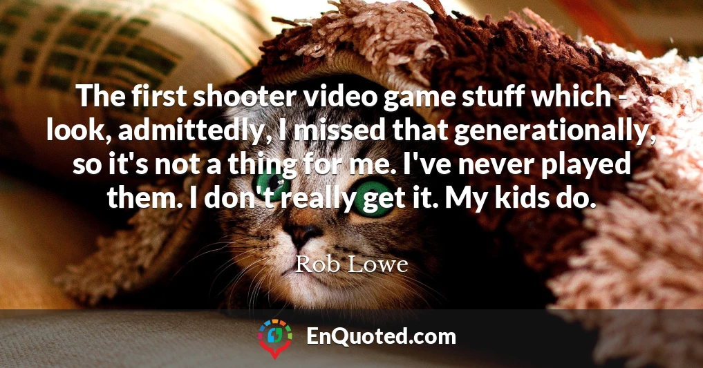 The first shooter video game stuff which - look, admittedly, I missed that generationally, so it's not a thing for me. I've never played them. I don't really get it. My kids do.