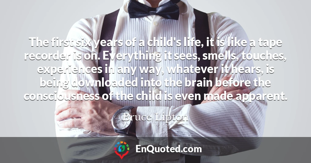 The first six years of a child's life, it is like a tape recorder is on. Everything it sees, smells, touches, experiences in any way, whatever it hears, is being downloaded into the brain before the consciousness of the child is even made apparent.