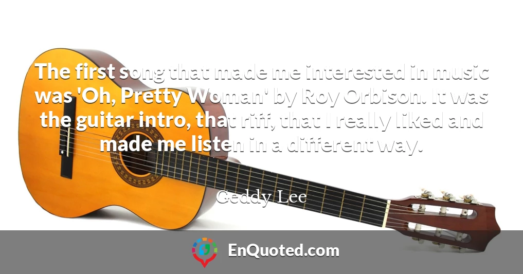 The first song that made me interested in music was 'Oh, Pretty Woman' by Roy Orbison. It was the guitar intro, that riff, that I really liked and made me listen in a different way.