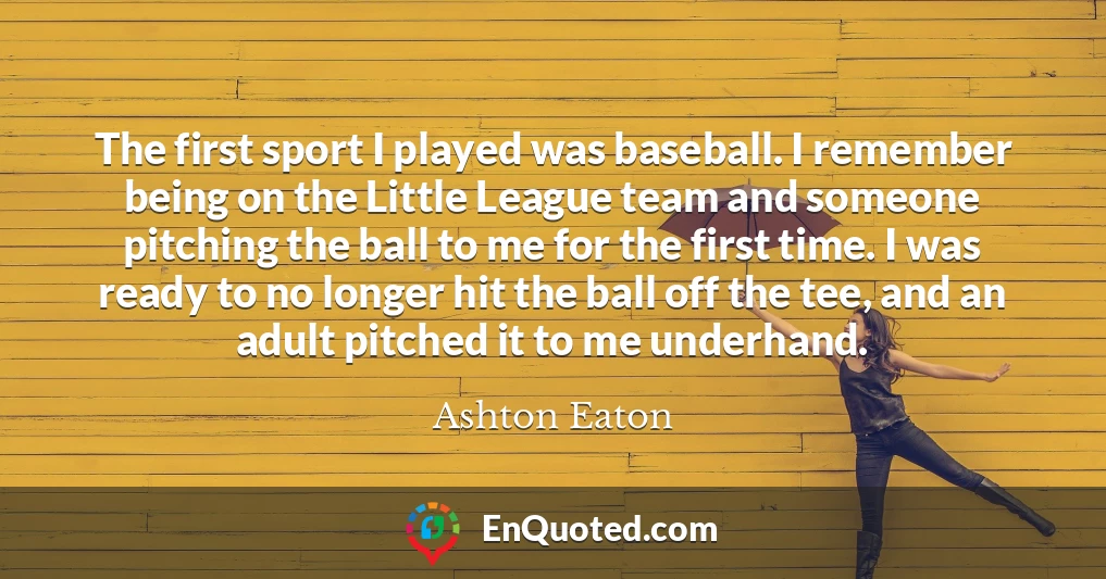 The first sport I played was baseball. I remember being on the Little League team and someone pitching the ball to me for the first time. I was ready to no longer hit the ball off the tee, and an adult pitched it to me underhand.