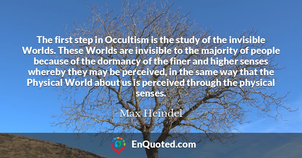 The first step in Occultism is the study of the invisible Worlds. These Worlds are invisible to the majority of people because of the dormancy of the finer and higher senses whereby they may be perceived, in the same way that the Physical World about us is perceived through the physical senses.