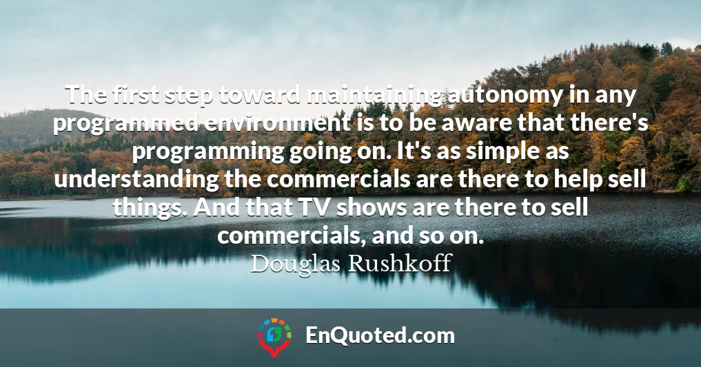 The first step toward maintaining autonomy in any programmed environment is to be aware that there's programming going on. It's as simple as understanding the commercials are there to help sell things. And that TV shows are there to sell commercials, and so on.