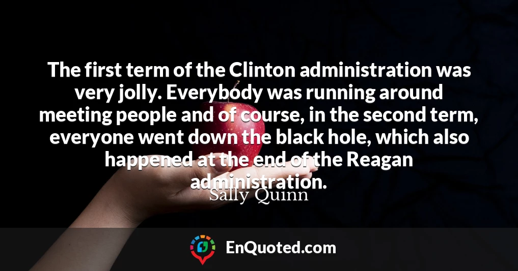 The first term of the Clinton administration was very jolly. Everybody was running around meeting people and of course, in the second term, everyone went down the black hole, which also happened at the end of the Reagan administration.
