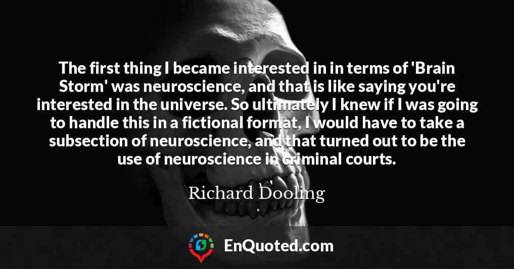 The first thing I became interested in in terms of 'Brain Storm' was neuroscience, and that is like saying you're interested in the universe. So ultimately I knew if I was going to handle this in a fictional format, I would have to take a subsection of neuroscience, and that turned out to be the use of neuroscience in criminal courts.