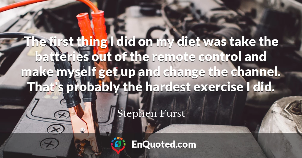 The first thing I did on my diet was take the batteries out of the remote control and make myself get up and change the channel. That's probably the hardest exercise I did.