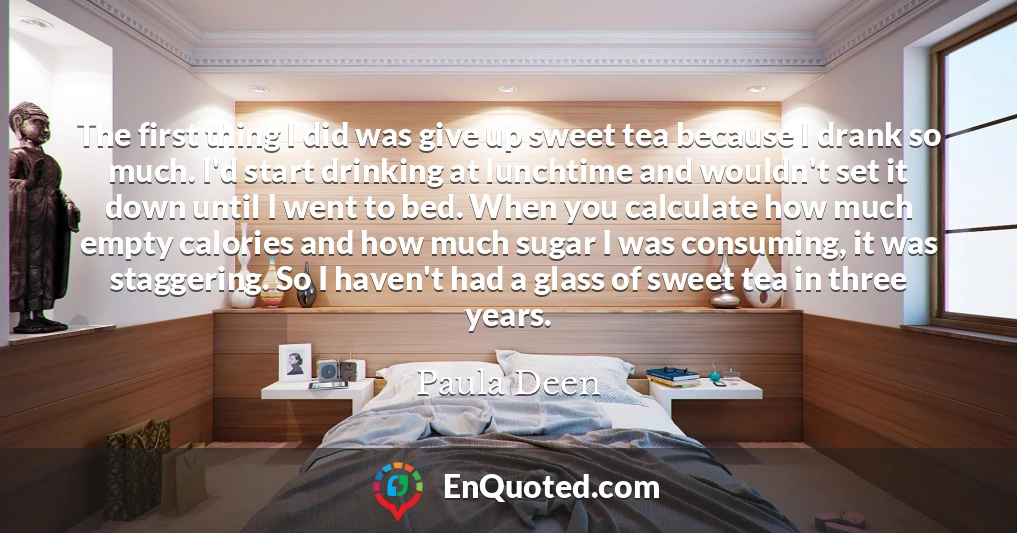 The first thing I did was give up sweet tea because I drank so much. I'd start drinking at lunchtime and wouldn't set it down until I went to bed. When you calculate how much empty calories and how much sugar I was consuming, it was staggering. So I haven't had a glass of sweet tea in three years.