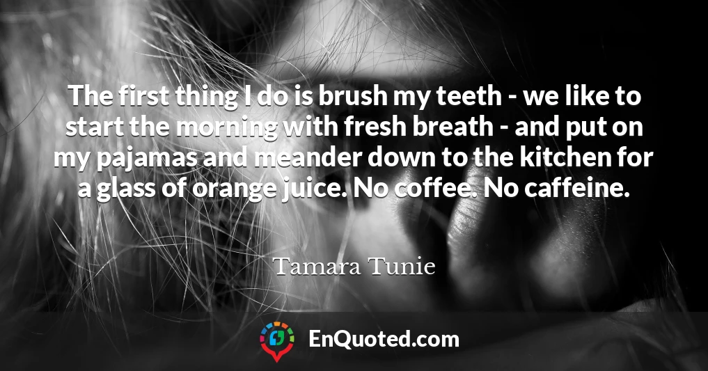 The first thing I do is brush my teeth - we like to start the morning with fresh breath - and put on my pajamas and meander down to the kitchen for a glass of orange juice. No coffee. No caffeine.