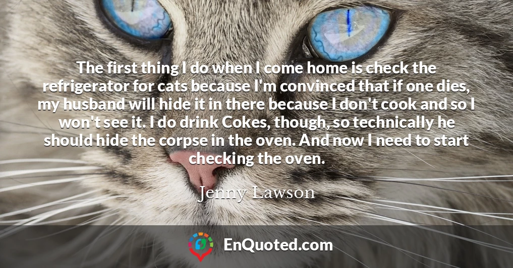 The first thing I do when I come home is check the refrigerator for cats because I'm convinced that if one dies, my husband will hide it in there because I don't cook and so I won't see it. I do drink Cokes, though, so technically he should hide the corpse in the oven. And now I need to start checking the oven.