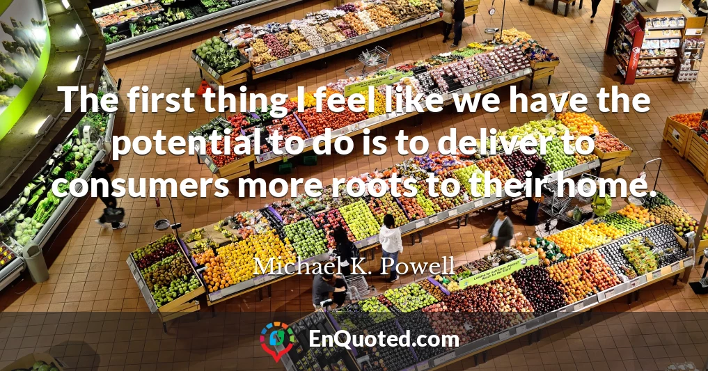 The first thing I feel like we have the potential to do is to deliver to consumers more roots to their home.