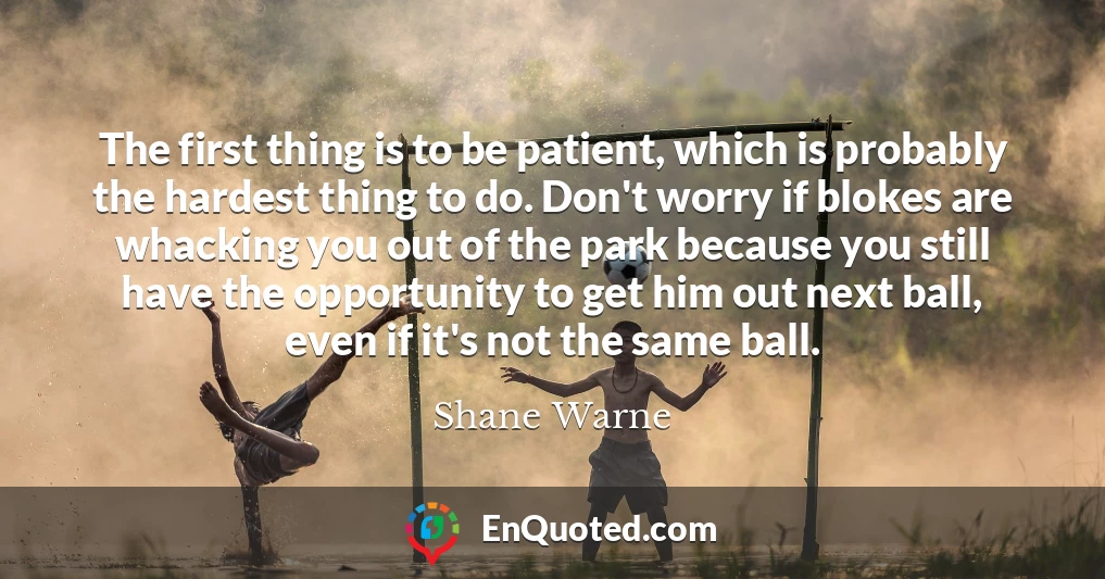 The first thing is to be patient, which is probably the hardest thing to do. Don't worry if blokes are whacking you out of the park because you still have the opportunity to get him out next ball, even if it's not the same ball.