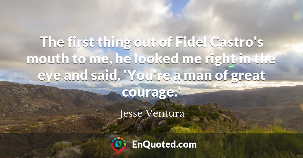 The first thing out of Fidel Castro's mouth to me, he looked me right in the eye and said, 'You're a man of great courage.'