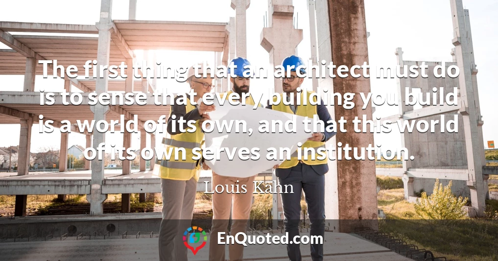 The first thing that an architect must do is to sense that every building you build is a world of its own, and that this world of its own serves an institution.