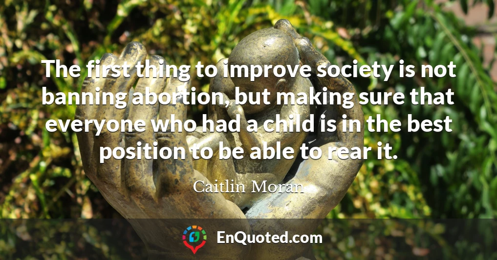 The first thing to improve society is not banning abortion, but making sure that everyone who had a child is in the best position to be able to rear it.