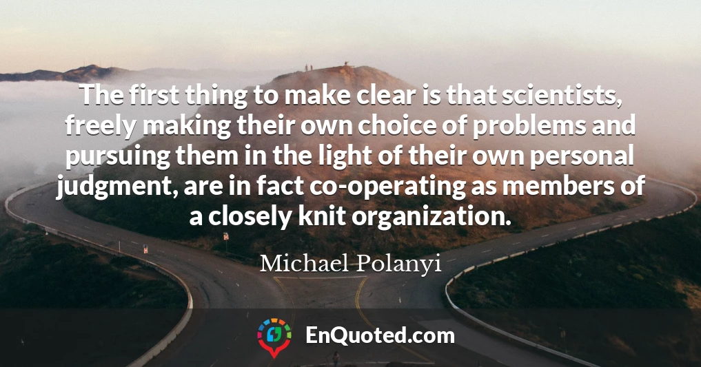 The first thing to make clear is that scientists, freely making their own choice of problems and pursuing them in the light of their own personal judgment, are in fact co-operating as members of a closely knit organization.