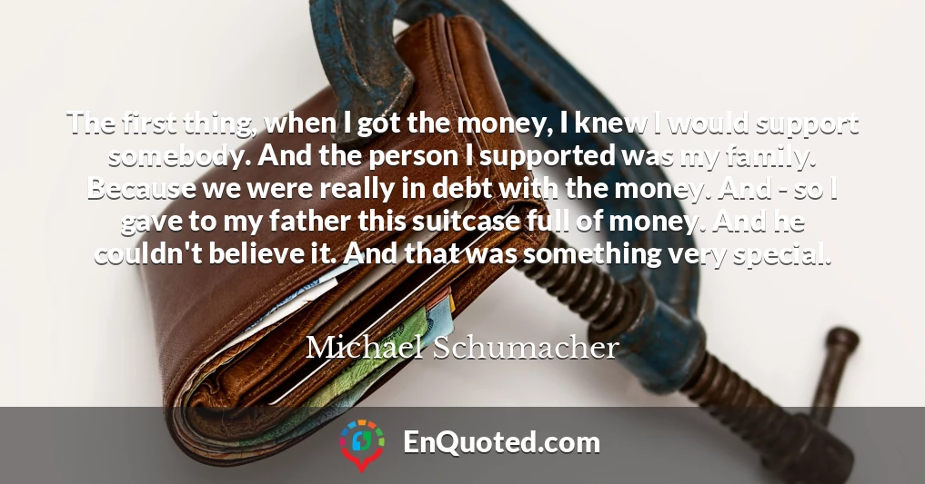 The first thing, when I got the money, I knew I would support somebody. And the person I supported was my family. Because we were really in debt with the money. And - so I gave to my father this suitcase full of money. And he couldn't believe it. And that was something very special.
