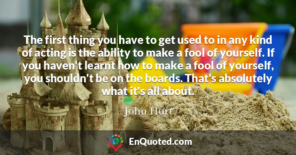 The first thing you have to get used to in any kind of acting is the ability to make a fool of yourself. If you haven't learnt how to make a fool of yourself, you shouldn't be on the boards. That's absolutely what it's all about.