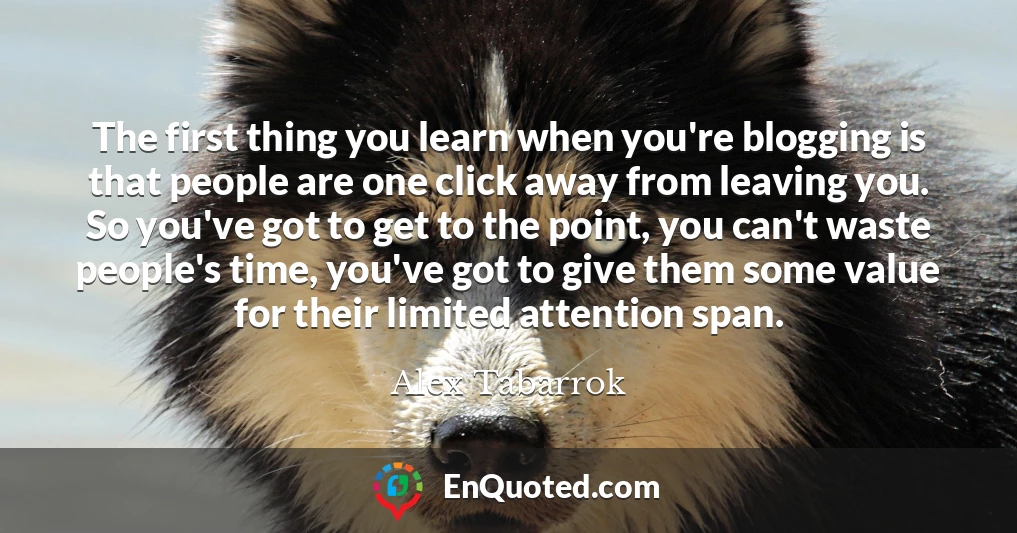 The first thing you learn when you're blogging is that people are one click away from leaving you. So you've got to get to the point, you can't waste people's time, you've got to give them some value for their limited attention span.