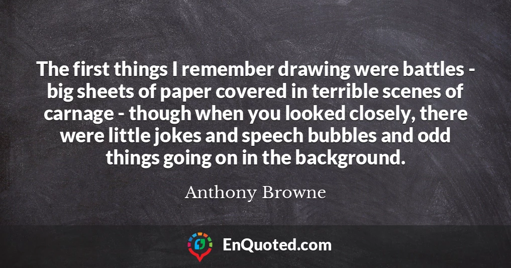The first things I remember drawing were battles - big sheets of paper covered in terrible scenes of carnage - though when you looked closely, there were little jokes and speech bubbles and odd things going on in the background.
