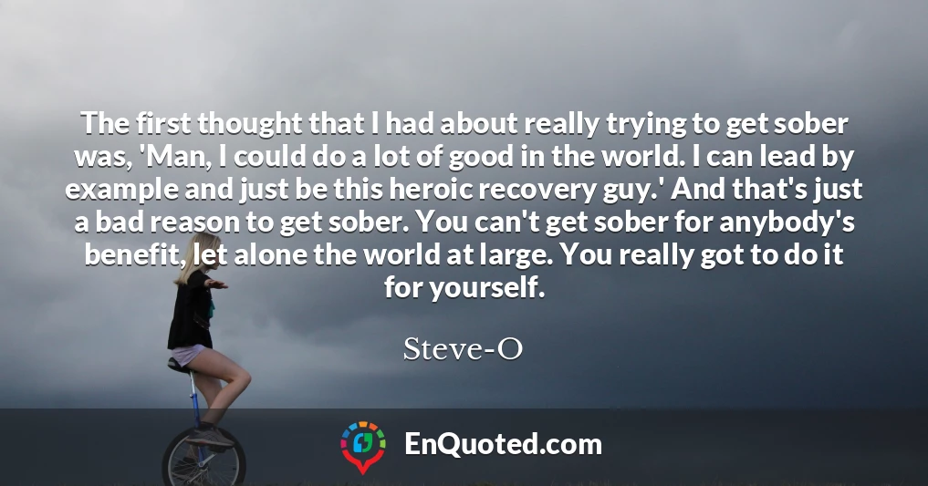 The first thought that I had about really trying to get sober was, 'Man, I could do a lot of good in the world. I can lead by example and just be this heroic recovery guy.' And that's just a bad reason to get sober. You can't get sober for anybody's benefit, let alone the world at large. You really got to do it for yourself.