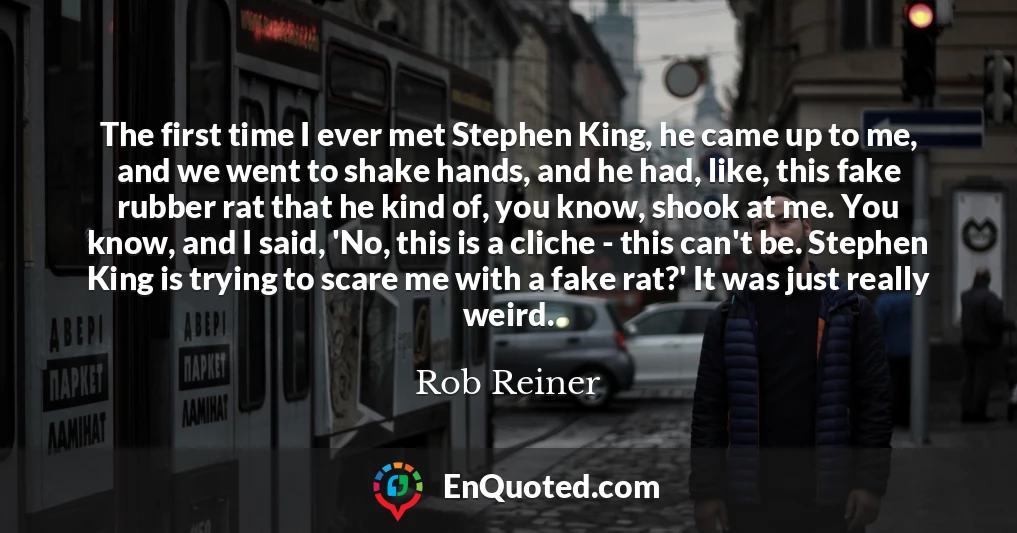 The first time I ever met Stephen King, he came up to me, and we went to shake hands, and he had, like, this fake rubber rat that he kind of, you know, shook at me. You know, and I said, 'No, this is a cliche - this can't be. Stephen King is trying to scare me with a fake rat?' It was just really weird.