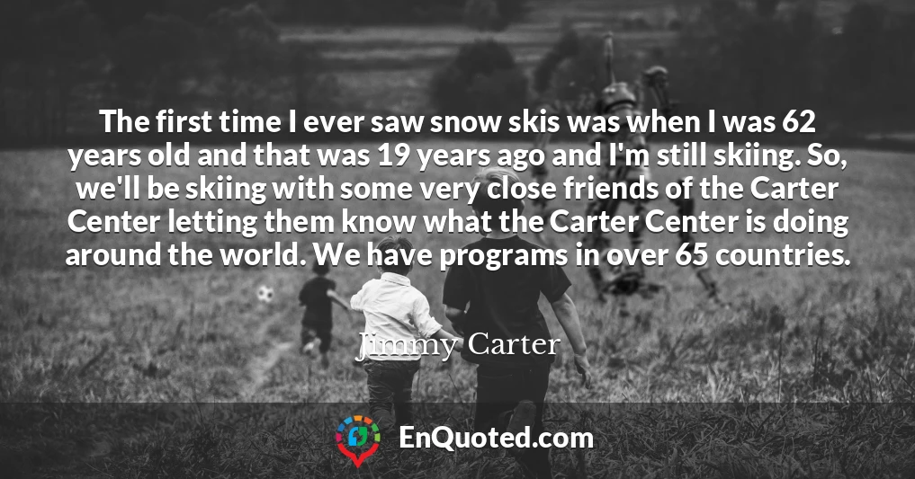The first time I ever saw snow skis was when I was 62 years old and that was 19 years ago and I'm still skiing. So, we'll be skiing with some very close friends of the Carter Center letting them know what the Carter Center is doing around the world. We have programs in over 65 countries.