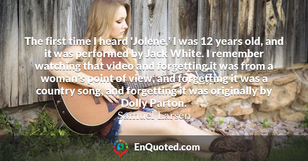 The first time I heard 'Jolene,' I was 12 years old, and it was performed by Jack White. I remember watching that video and forgetting it was from a woman's point of view, and forgetting it was a country song, and forgetting it was originally by Dolly Parton.