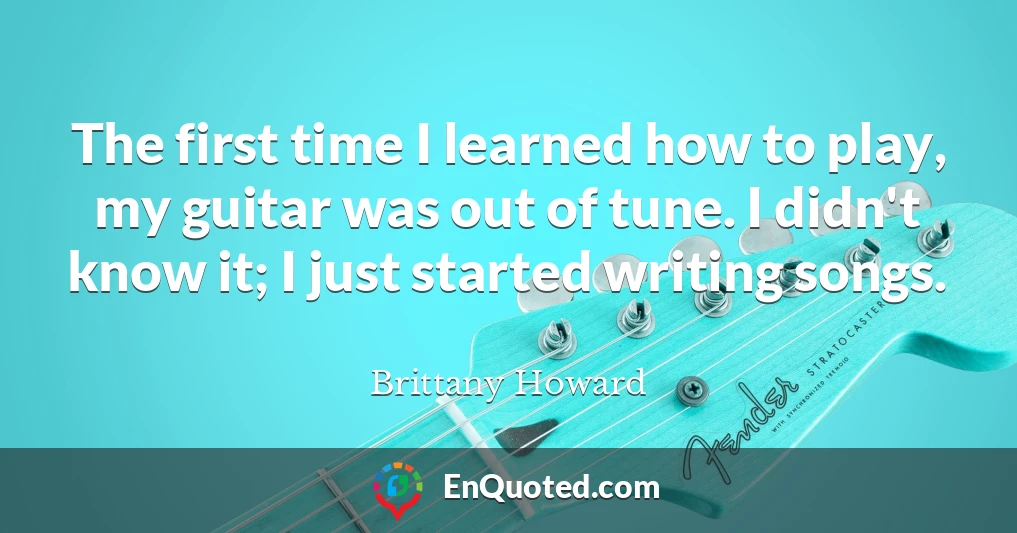 The first time I learned how to play, my guitar was out of tune. I didn't know it; I just started writing songs.