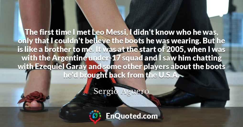The first time I met Leo Messi, I didn't know who he was, only that I couldn't believe the boots he was wearing. But he is like a brother to me. It was at the start of 2005, when I was with the Argentine under-17 squad and I saw him chatting with Ezequiel Garay and some other players about the boots he'd brought back from the U.S.A.