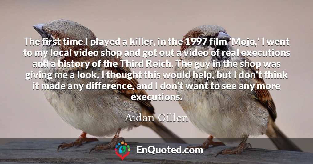 The first time I played a killer, in the 1997 film 'Mojo,' I went to my local video shop and got out a video of real executions and a history of the Third Reich. The guy in the shop was giving me a look. I thought this would help, but I don't think it made any difference, and I don't want to see any more executions.